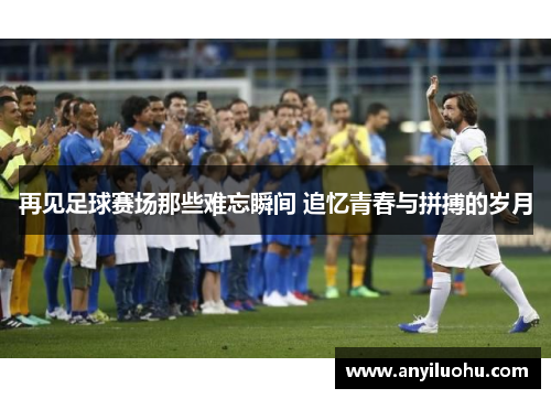 再见足球赛场那些难忘瞬间 追忆青春与拼搏的岁月