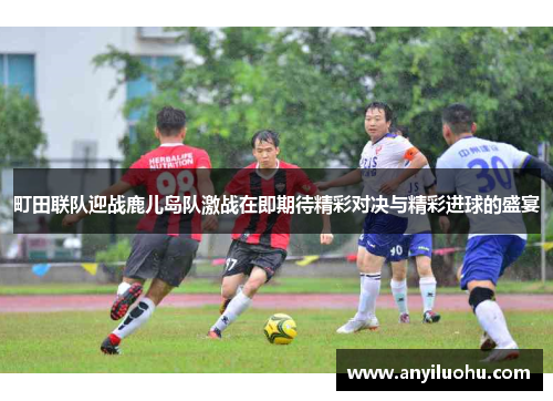 町田联队迎战鹿儿岛队激战在即期待精彩对决与精彩进球的盛宴