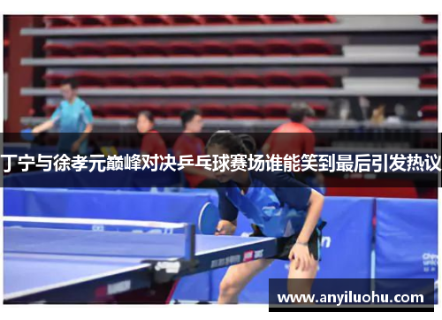 丁宁与徐孝元巅峰对决乒乓球赛场谁能笑到最后引发热议