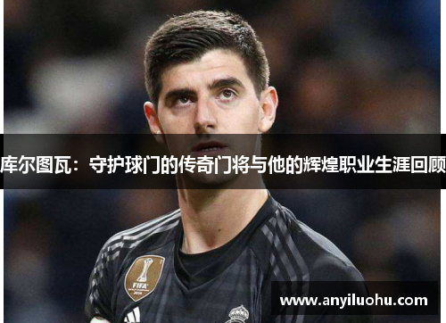 库尔图瓦：守护球门的传奇门将与他的辉煌职业生涯回顾