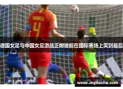 德国女足与中国女足激战正酣谁能在国际赛场上笑到最后
